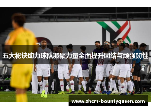 五大秘诀助力球队凝聚力量全面提升团结与顽强韧性