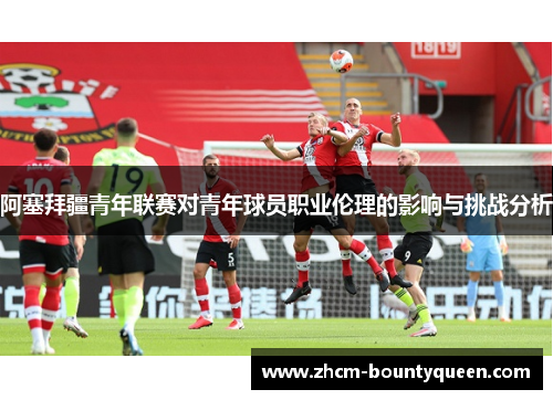 阿塞拜疆青年联赛对青年球员职业伦理的影响与挑战分析