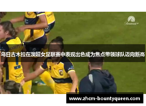 乌日古木拉在澳超女足联赛中表现出色成为焦点带领球队迈向新高 乌日古木拉在澳超女足联赛中表现出色成为焦点带领球队迈向新高