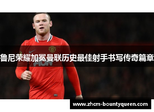 鲁尼荣耀加冕曼联历史最佳射手书写传奇篇章