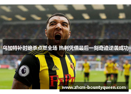 乌加特补时绝杀点燃全场 热刺凭借最后一刻奇迹逆袭成功