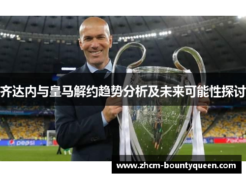 齐达内与皇马解约趋势分析及未来可能性探讨 齐达内与皇马解约趋势分析及未来可能性探讨